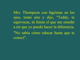 Mrs. Thompson con lágrimas en los
ojos, tomó aire y dijo, "Teddy, te
equivocas, tú fuiste el que me enseñó
a mí que yo puedo hacer la diferencia.
"No sabía cómo educar hasta que te
conocí".
 