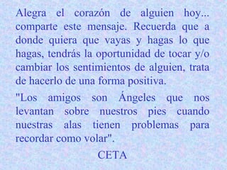Alegra el corazón de alguien hoy...
comparte este mensaje. Recuerda que a
donde quiera que vayas y hagas lo que
hagas, tendrás la oportunidad de tocar y/o
cambiar los sentimientos de alguien, trata
de hacerlo de una forma positiva.
"Los amigos son Ángeles que nos
levantan sobre nuestros pies cuando
nuestras alas tienen problemas para
recordar como volar".
                  CETA
 