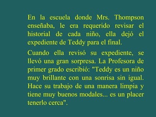En la escuela donde Mrs. Thompson
enseñaba, le era requerido revisar el
historial de cada niño, ella dejó el
expediente de Teddy para el final.
Cuando ella revisó su expediente, se
llevó una gran sorpresa. La Profesora de
primer grado escribió: "Teddy es un niño
muy brillante con una sonrisa sin igual.
Hace su trabajo de una manera limpia y
tiene muy buenos modales... es un placer
tenerlo cerca".
 