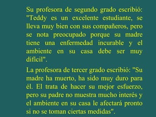 Su profesora de segundo grado escribió:
"Teddy es un excelente estudiante, se
lleva muy bien con sus compañeros, pero
se nota preocupado porque su madre
tiene una enfermedad incurable y el
ambiente en su casa debe ser muy
difícil".
La profesora de tercer grado escribió: "Su
madre ha muerto, ha sido muy duro para
él. El trata de hacer su mejor esfuerzo,
pero su padre no muestra mucho interés y
el ambiente en su casa le afectará pronto
si no se toman ciertas medidas".
 
