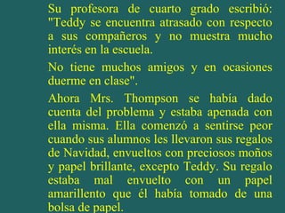Su profesora de cuarto grado escribió:
"Teddy se encuentra atrasado con respecto
a sus compañeros y no muestra mucho
interés en la escuela.
No tiene muchos amigos y en ocasiones
duerme en clase".
Ahora Mrs. Thompson se había dado
cuenta del problema y estaba apenada con
ella misma. Ella comenzó a sentirse peor
cuando sus alumnos les llevaron sus regalos
de Navidad, envueltos con preciosos moños
y papel brillante, excepto Teddy. Su regalo
estaba mal envuelto con un papel
amarillento que él había tomado de una
bolsa de papel.
 