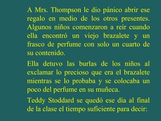 A Mrs. Thompson le dio pánico abrir ese
regalo en medio de los otros presentes.
Algunos niños comenzaron a reír cuando
ella encontró un viejo brazalete y un
frasco de perfume con solo un cuarto de
su contenido.
Ella detuvo las burlas de los niños al
exclamar lo precioso que era el brazalete
mientras se lo probaba y se colocaba un
poco del perfume en su muñeca.
Teddy Stoddard se quedó ese día al final
de la clase el tiempo suficiente para decir:
 