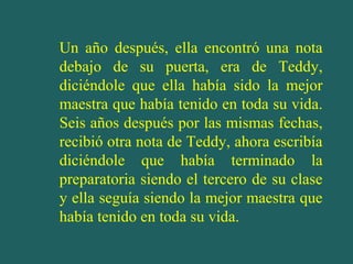 Un año después, ella encontró una nota
debajo de su puerta, era de Teddy,
diciéndole que ella había sido la mejor
maestra que había tenido en toda su vida.
Seis años después por las mismas fechas,
recibió otra nota de Teddy, ahora escribía
diciéndole que había terminado la
preparatoria siendo el tercero de su clase
y ella seguía siendo la mejor maestra que
había tenido en toda su vida.
 