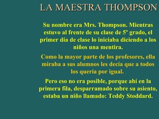 LA MAESTRA THOMPSON
 Su nombre era Mrs. Thompson. Mientras
 estuvo al frente de su clase de 5º grado, el
primer día de clase lo iniciaba diciendo a los
             niños una mentira.
Como la mayor parte de los profesores, ella
miraba a sus alumnos les decía que a todos
          los quería por igual.
  Pero eso no era posible, porque ahí en la
primera fila, desparramado sobre su asiento,
 estaba un niño llamado: Teddy Stoddard.
 
