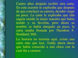 Cuatro años después recibió otra carta. En esta ocasión le explicaba que después de que concluyó su carrera, decidió viajar un poco. La carta le explicaba que ella seguía siendo la mejor maestra que había tenido y su favorita, pero ahora su nombre se había alargado un poco, la carta estaba firmada por Theodore F. Stoddard, MD. La historia no termina aquí, existe una carta más que leer, Teddy ahora decía que había conocido a una chica con la cual iba a casarse. 