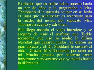 Explicaba que su padre había muerto hacía un par de años y le preguntaba a Mrs. Thompson si le gustaría ocupar en su boda el lugar que usualmente es reservado para la madre del novio, por supuesto Mrs. Thompson acepto y adivinen... Ella llega usando el viejo brazalete y se aseguró de usar el perfume que Teddy recordaba que usó su madre la última Navidad que pasaron juntos. Se dieron un gran abrazo y el Dr. Stoddard le susurró al oído, "Gracias Mrs.Thompson por creer en mí. Muchas gracias por hacerme sentir importante y mostrarme que yo puedo hacer la diferencia". 