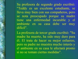 Su profesora de segundo grado escribió: "Teddy es un excelente estudiante, se lleva muy bien con sus compañeros, pero se nota preocupado porque su madre tiene una enfermedad incurable y el ambiente en su casa debe ser muy difícil". La profesora de tercer grado escribió: "Su madre ha muerto, ha sido muy duro para él. El trata de hacer su mejor esfuerzo, pero su padre no muestra mucho interés y el ambiente en su casa le afectará pronto si no se toman ciertas medidas". 