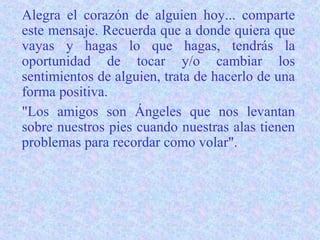 Alegra el corazón de alguien hoy... comparte
este mensaje. Recuerda que a donde quiera que
vayas y hagas lo que hagas, tendrás la
oportunidad de tocar y/o cambiar los
sentimientos de alguien, trata de hacerlo de una
forma positiva.
"Los amigos son Ángeles que nos levantan
sobre nuestros pies cuando nuestras alas tienen
problemas para recordar como volar".
 