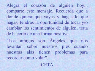 Alegra el corazón de alguien hoy... comparte este mensaje. Recuerda que a donde quiera que vayas y hagas lo que hagas, tendrás la oportunidad de tocar y/o cambiar los sentimientos de alguien, trata de hacerlo de una forma positiva. "Los amigos son Ángeles que nos levantan sobre nuestros pies cuando nuestras alas tienen problemas para recordar como volar". CETA 