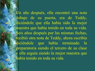 Un año después, ella encontró una nota
debajo de su puerta, era de Teddy,
diciéndole que ella había sido la mejor
maestra que había tenido en toda su vida.
Seis años después por las mismas fechas,
recibió otra nota de Teddy, ahora escribía
diciéndole que había terminado la
preparatoria siendo el tercero de su clase
y ella seguía siendo la mejor maestra que
había tenido en toda su vida.
 