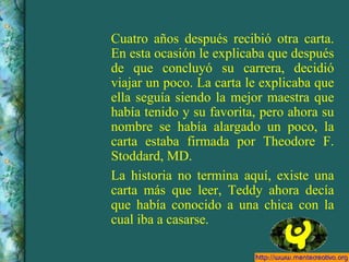 Cuatro años después recibió otra carta. En esta ocasión le explicaba que después de que concluyó su carrera, decidió viajar un poco. La carta le explicaba que ella seguía siendo la mejor maestra que había tenido y su favorita, pero ahora su nombre se había alargado un poco, la carta estaba firmada por Theodore F. Stoddard, MD. La historia no termina aquí, existe una carta más que leer, Teddy ahora decía que había conocido a una chica con la cual iba a casarse. 