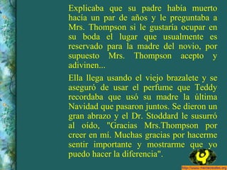 Explicaba que su padre había muerto hacía un par de años y le preguntaba a Mrs. Thompson si le gustaría ocupar en su boda el lugar que usualmente es reservado para la madre del novio, por supuesto Mrs. Thompson acepto y adivinen... Ella llega usando el viejo brazalete y se aseguró de usar el perfume que Teddy recordaba que usó su madre la última Navidad que pasaron juntos. Se dieron un gran abrazo y el Dr. Stoddard le susurró al oído, "Gracias Mrs.Thompson por creer en mí. Muchas gracias por hacerme sentir importante y mostrarme que yo puedo hacer la diferencia". 
