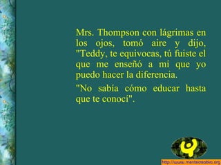 Mrs. Thompson con lágrimas en los ojos, tomó aire y dijo, "Teddy, te equivocas, tú fuiste el que me enseñó a mí que yo puedo hacer la diferencia. "No sabía cómo educar hasta que te conocí". 