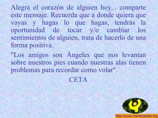 Alegra el corazón de alguien hoy... comparte este mensaje. Recuerda que a donde quiera que vayas y hagas lo que hagas, tendrás la oportunidad de tocar y/o cambiar los sentimientos de alguien, trata de hacerlo de una forma positiva. "Los amigos son Ángeles que nos levantan sobre nuestros pies cuando nuestras alas tienen problemas para recordar como volar". CETA 