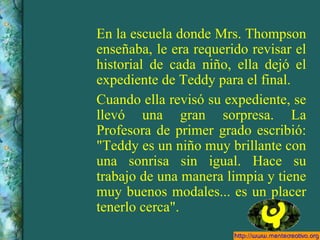 En la escuela donde Mrs. Thompson enseñaba, le era requerido revisar el historial de cada niño, ella dejó el expediente de Teddy para el final. Cuando ella revisó su expediente, se llevó una gran sorpresa. La Profesora de primer grado escribió: "Teddy es un niño muy brillante con una sonrisa sin igual. Hace su trabajo de una manera limpia y tiene muy buenos modales... es un placer tenerlo cerca". 