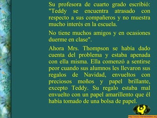Su profesora de cuarto grado escribió: "Teddy se encuentra atrasado con respecto a sus compañeros y no muestra mucho interés en la escuela. No tiene muchos amigos y en ocasiones duerme en clase". Ahora Mrs. Thompson se había dado cuenta del problema y estaba apenada con ella misma. Ella comenzó a sentirse peor cuando sus alumnos les llevaron sus regalos de Navidad, envueltos con preciosos moños y papel brillante, excepto Teddy. Su regalo estaba mal envuelto con un papel amarillento que él había tomado de una bolsa de papel. 