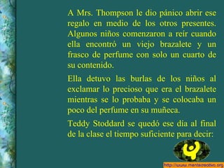 A Mrs. Thompson le dio pánico abrir ese regalo en medio de los otros presentes. Algunos niños comenzaron a reír cuando ella encontró un viejo brazalete y un frasco de perfume con solo un cuarto de su contenido. Ella detuvo las burlas de los niños al exclamar lo precioso que era el brazalete mientras se lo probaba y se colocaba un poco del perfume en su muñeca. Teddy Stoddard se quedó ese día al final de la clase el tiempo suficiente para decir: 