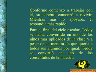 Conforme comenzó a trabajar con él, su cerebro comenzó a revivir. Mientras más lo apoyaba, él respondía más rápido. Para el final del ciclo escolar, Teddy se había convertido en uno de los niños más aplicados de la clase y a pesar de su mentira de que quería a todos sus alumnos por igual, Teddy se convirtió en uno de los consentidos de la maestra. 