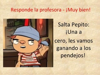 Responde la profesora - ¡Muy bien! Salta Pepito: ¡Una a cero, les vamos ganando a los pendejos!  