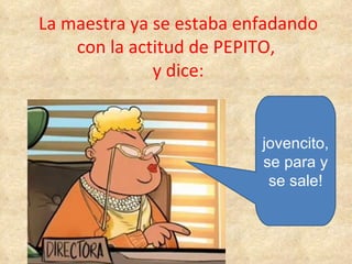 La maestra ya se estaba enfadando con la actitud de PEPITO,  y dice: jovencito, se para y se sale! 