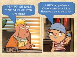 ¡PEPITO, SE SALE Y NO VUELVE POR UN MES! LA REGLA,  profesora. Cinco a cero, estupiditos. Estamos a punto de ganar  