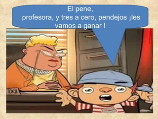 El pene, profesora, y tres a cero, pendejos ¡les vamos a ganar ! 