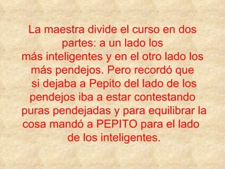 La maestra divide el curso en dos partes: a un lado los más inteligentes y en el otro lado los más pendejos. Pero recordó que  si dejaba a Pepito del lado de los pendejos iba a estar contestando  puras pendejadas y para equilibrar la cosa mandó a PEPITO para el lado   de los inteligentes. 