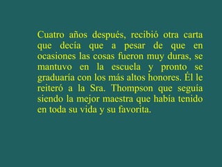 Cuatro años después, recibió otra carta
que decía que a pesar de que en
ocasiones las cosas fueron muy duras, se
mantuvo en la escuela y pronto se
graduaría con los más altos honores. Él le
reiteró a la Sra. Thompson que seguía
siendo la mejor maestra que había tenido
en toda su vida y su favorita.

 