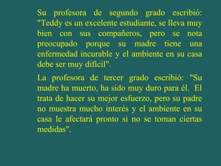 Su profesora de segundo grado escribió:
"Teddy es un excelente estudiante, se lleva muy
bien con sus compañeros, pero se nota
preocupado porque su madre tiene una
enfermedad incurable y el ambiente en su casa
debe ser muy difícil".
La profesora de tercer grado escribió: "Su
madre ha muerto, ha sido muy duro para él. El
trata de hacer su mejor esfuerzo, pero su padre
no muestra mucho interés y el ambiente en su
casa le afectará pronto si no se toman ciertas
medidas".

 
