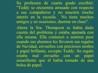 Su profesora de cuarto grado escribió:
"Teddy se encuentra atrasado con respecto
a sus compañeros y no muestra mucho
interés en la escuela. No tiene muchos
amigos y en ocasiones, duerme en clase".
Ahora la Sra. Thompson se había dado
cuenta del problema y estaba apenada con
ella misma. Ella comenzó a sentirse peor
cuando sus alumnos les llevaron sus regalos
de Navidad, envueltos con preciosos moños
y papel brillante, excepto Teddy. Su regalo
estaba mal envuelto con un papel
amarillento que él había tomado de una
bolsa de papel.

 