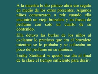A la maestra le dio pánico abrir ese regalo
en medio de los otros presentes. Algunos
niños comenzaron a reír cuando ella
encontró un viejo brazalete y un frasco de
perfume con solo un cuarto de su
contenido.
Ella detuvo las burlas de los niños al
exclamar lo precioso que era el brazalete
mientras se lo probaba y se colocaba un
poco del perfume en su muñeca.
Teddy Stoddard se quedó ese día al final
de la clase el tiempo suficiente para decir:

 