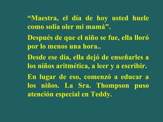 “Maestra, el día de hoy usted huele
como solía oler mi mamá".
Después de que el niño se fue, ella lloró
por lo menos una hora..
Desde ese día, ella dejó de enseñarles a
los niños aritmética, a leer y a escribir.
En lugar de eso, comenzó a educar a
los niños. La Sra. Thompson puso
atención especial en Teddy.

 