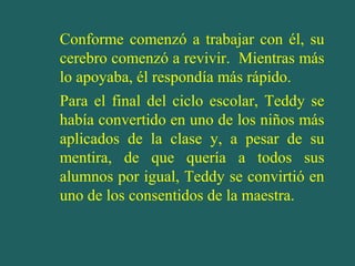 Conforme comenzó a trabajar con él, su
cerebro comenzó a revivir. Mientras más
lo apoyaba, él respondía más rápido.
Para el final del ciclo escolar, Teddy se
había convertido en uno de los niños más
aplicados de la clase y, a pesar de su
mentira, de que quería a todos sus
alumnos por igual, Teddy se convirtió en
uno de los consentidos de la maestra.

 