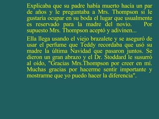 Explicaba que su padre había muerto hacía un par de años y le preguntaba a Mrs. Thompson si le gustaría ocupar en su boda el lugar que usualmente es reservado para la madre del novio.  Por supuesto Mrs. Thompson aceptó y adivinen... Ella llega usando el viejo brazalete y se aseguró de usar el perfume que Teddy recordaba que usó su madre la última Navidad que pasaron juntos. Se dieron un gran abrazo y el Dr. Stoddard le susurró al oído, "Gracias Mrs.Thompson por creer en mí. Muchas gracias por hacerme sentir importante y mostrarme que yo puedo hacer la diferencia". 