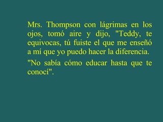 Mrs. Thompson con lágrimas en los ojos, tomó aire y dijo, "Teddy, te equivocas, tú fuiste el que me enseñó a mí que yo puedo hacer la diferencia. "No sabía cómo educar hasta que te conocí". 