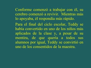 Conforme comenzó a trabajar con él, su cerebro comenzó a revivir.  Mientras más lo apoyaba, él respondía más rápido. Para el final del ciclo escolar, Teddy se había convertido en uno de los niños más aplicados de la clase y, a pesar de su mentira, de que quería a todos sus alumnos por igual, Teddy se convirtió en uno de los consentidos de la maestra. 