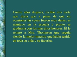 Cuatro años después, recibió otra carta que decía que a pesar de que en ocasiones las cosas fueron muy duras, se mantuvo en la escuela y pronto se graduaría con los más altos honores. Él le reiteró a Mrs. Thompson que seguía siendo la mejor maestra que había tenido en toda su vida y su favorita. 