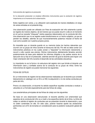 Instrumentos de registros en preescolar

En la educación preescolar se emplean diferentes instrumentos para la anotación de registros
importantes en el momento de la observación.

Estos registros son varios, y su utilización será explicada de manera detallada a lo largo
de varias entradas en el presente blog.

Una observación puede ser utilizada con fines de evaluación del niño solamente cuando
se registra de manera objetiva, de tal manera que se pueda recurrir a ella en el momento
en el cual se necesite "chequear" ciertos aspectos relacionados con la conducta del niño.
Una observación que no se registre suele transformarse en un hecho subjetivo, ya que se
pierden los detalles, además de que inconscientemente podemos mezclar el hecho tal
cual como sucedió con nuestros propios juicios.

Es imposible que un docente guarde en su memoria todos los hechos relevantes que
ocurren con su grupo de niños durante el transcurso del día. Por ello se debe contar con
instrumentos prácticos en los cuales anotar o "depositar" la información diariamente y
recurrir a ella cuando sea preciso. Dichos instrumentos debidamente llenados servirán
posteriormente de base para elaborar los informes dirigidos a los padres acerca de la
ejecución de su hijo en el preescolar, además servirán de guía la docente para lograr una
mejor orientación del niño durante el desarrollo de las actividades educativas.

Lo importante no es la forma o la estructura del registro sino que brinde al docente una
información clara y confiable acerca de la conducta de su grupo de niños. Entre los
instrumentos de registro se puede mencionar los siguientes:

FICHA DE COTEJO:

En un instrumento de registro de las observaciones realizadas por el docente que consiste
básicamente en catalogar con un SI o un NO, la adquisición o no de ciertas conductas por
parte del niño.

Previo a la observación, el docente ha debido especificar aquellas conductas a evaluar y
ubicarlas en un formato especialmente para las fichas de cotejo.

Las características principales de las fichas de cotejo son las siguientes:

Se basa en una observación estructurada: el docente planifica con anterioridad qué
aspectos de la conducta del niño va a medir y los especifica dentro de la ficha. La ficha de
cotejo no admite el registro de conductas que se presenten durante la observación y que
no estén contenidas en ella. En este caso, podrían hacerse aparte las anotaciones
pertinentes con el fin de tomarlas en consideración para la posterior evaluación global del
niño.
 