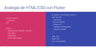 Analogía de HTML/CSS con Flutter
var container = new Container( // grey box
child: new Text(
"Lorem ipsum",
style: new TextStyle(
fontSize: 24.0
fontWeight: FontWeight.w900,
fontFamily: "Georgia",
),
),
width: 320.0,
height: 240.0,
color: Colors.grey[300],
);
<div class="greybox">
Lorem ipsum
</div>
.greybox {
background-color: #e0e0e0; /* grey 300 */
width: 320px;
height: 240px;
font: 900 24px Georgia;
}
 