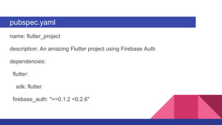 pubspec.yaml
name: flutter_project
description: An amazing Flutter project using Firebase Auth
dependencies:
flutter:
sdk: flutter
firebase_auth: ">=0.1.2 <0.2.6"
 