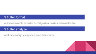 $ flutter format
Automáticamente formatea tu código de acuerdo al estilo de Flutter
$ flutter analyze
Analiza tu código y te ayuda a encontrar errores
 
