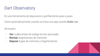 Es una herramienta de depuración y perfilamiento paso a paso
Corre automáticamente cuando se inicia una app usando flutter run
Sirve para:
- Ver cuáles líneas de código se han ejecutado
- Revisar asignaciones de memoria
- Depurar fugas de memoria y fragmentación
Dart Observatory
 