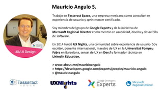 Trabajo en Tesseract Space, una empresa mexicana como consultor en
experiencia de usuario y sprintmaster certificado.
Soy miembro del grupo de Google Experts y de la iniciativa de
Microsoft Regional Director como mentor en usabilidad, diseño y desarrollo
de software.
En 2014 fundé UX Nights, una comunidad sobre experiencia de usuario. Soy
escritor, ponente internacional, maestro de UX en la Universitat Pompeu
Fabra en Barcelona, sensei de UX en Dev.f y formador técnico en
LinkedIn Education.
> www.about.me/mauricioangulo
> https://developers.google.com/experts/people/mauricio-angulo
> @mauricioangulo
Mauricio Angulo S.
 