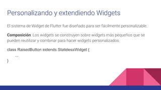 Personalizando y extendiendo Widgets
El sistema de Widget de Flutter fue diseñado para ser fácilmente personalizable.
Composición: Los widgets se construyen sobre widgets más pequeños que se
pueden reutilizar y combinar para hacer widgets personalizados.
class RaisedButton extends StatelessWidget {
...
}
 