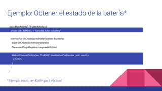 Ejemplo: Obtener el estado de la batería*
* Ejemplo escrito en Kotlin para Android
class MainActivity() : FlutterActivity() {
private val CHANNEL = "samples.flutter.io/battery"
override fun onCreate(savedInstanceState: Bundle?) {
super.onCreate(savedInstanceState)
GeneratedPluginRegistrant.registerWith(this)
MethodChannel(flutterView, CHANNEL).setMethodCallHandler { call, result ->
// TODO
}
}
}
 