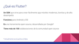 ¿Qué es Flutter?
Un SDK que sirve para crear fácilmente app móviles modernas, bonitas y de alto
desempeño
Funciona para Android y iOS
Es una herramienta open-source, desarrollada por Google*
Tiene más de 100 colaboraciones de la comunidad open source
* Actualmente se encuentra en Beta
 