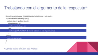 Trabajando con el argumento de la respuesta*
MethodChannel(flutterView, CHANNEL).setMethodCallHandler { call, result ->
if (call.method == "getBatteryLevel") {
val batteryLevel = getBatteryLevel()
if (batteryLevel != -1) {
result.success(batteryLevel)
} else {
result.error("UNAVAILABLE", "El nivel de la batería no está disponible.", null)
}
} else {
result.notImplemented()
}
}
* Ejemplo escrito en Kotlin para Android
 