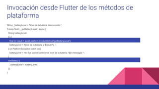 Invocación desde Flutter de los métodos de
plataforma
String _batteryLevel = 'Nivel de la batería desconocido.';
Future<Null> _getBatteryLevel() async {
String batteryLevel;
try {
final int result = await platform.invokeMethod('getBatteryLevel');
batteryLevel = 'Nivel de la batería al $result % .';
} on PlatformException catch (e) {
batteryLevel = "No fue posible obtener el nivel de la batería: '${e.message}'.";
}
setState(() {
_batteryLevel = batteryLevel;
});
}
 