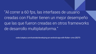 “Al correr a 60 fps, las interfases de usuario
creadas con Flutter tienen un mejor desempeño
que las que fueron creadas en otros frameworks
de desarrollo multiplataforma.”
code.tutsplus.com/tutorials/developing-an-android-app-with-flutter--cms-28270
 