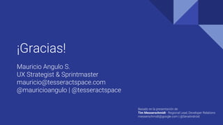 ¡Gracias!
Mauricio Angulo S.
UX Strategist & Sprintmaster
mauricio@tesseractspace.com
@mauricioangulo | @tesseractspace
Basado en la presentación de
Tim Messerschmidt - Regional Lead, Developer Relations
messerschmidt@google.com | @SeraAndroid
 